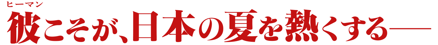 彼こそが、日本の夏を熱くするー
